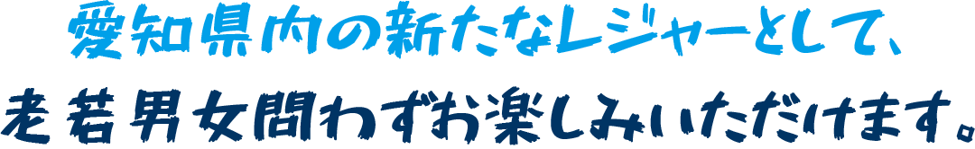 愛知県内の新たなレジャーとして、 老若男女問わずお楽しみいただけます。